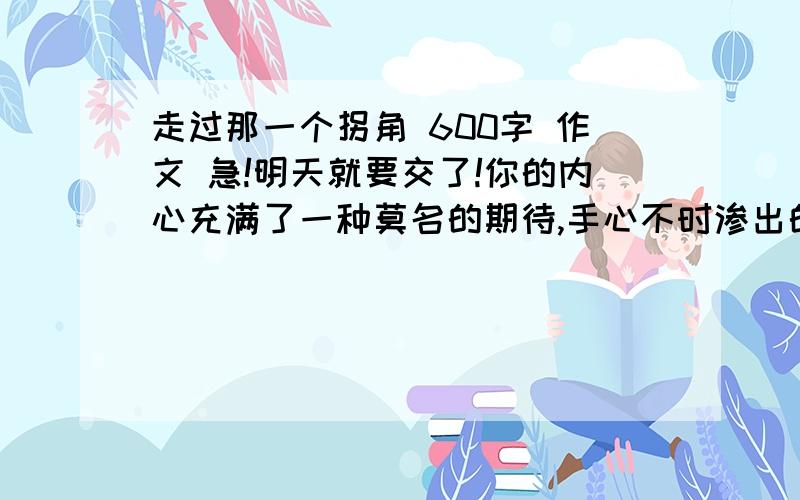 走过那一个拐角 600字 作文 急!明天就要交了!你的内心充满了一种莫名的期待,手心不时渗出的汗液折射出了你的心境,有点不安又有点兴奋,路口的拐角处一个白色身影忽然出现,扰乱了你心跳