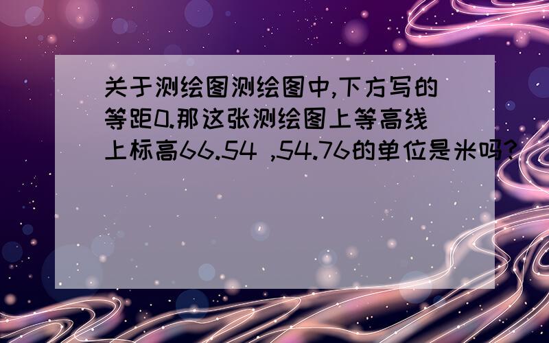 关于测绘图测绘图中,下方写的等距0.那这张测绘图上等高线上标高66.54 ,54.76的单位是米吗?