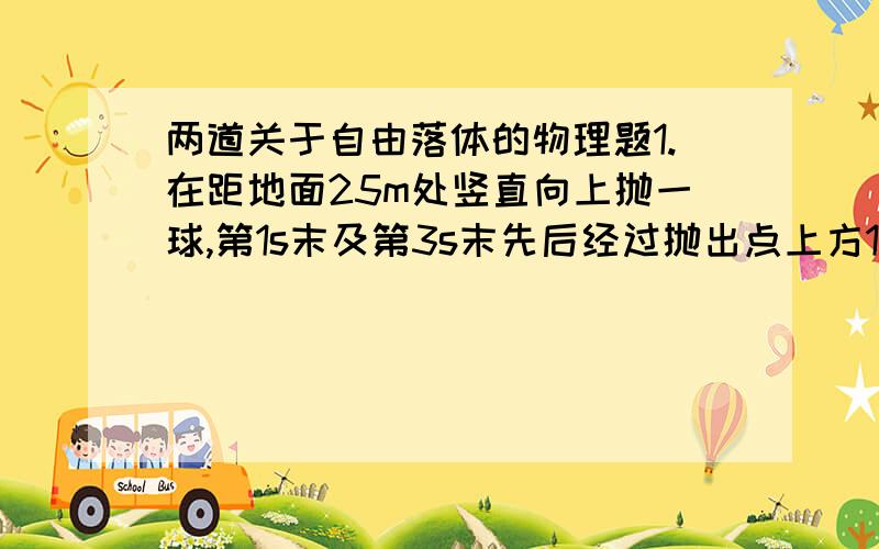 两道关于自由落体的物理题1.在距地面25m处竖直向上抛一球,第1s末及第3s末先后经过抛出点上方15m处,试求：（1）上抛的初速度.（2）从抛出到落地所需的时间（g=10m/s·s）2.甲、乙两汽车沿同