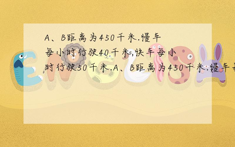 A、B距离为450千米.慢车每小时行驶40千米,快车每小时行驶50千米.A、B距离为450千米.慢车每小时行驶40千米,快车每小时行驶若两车都从A站开往B站,要是两车同时到达,慢车应先开出几小时?