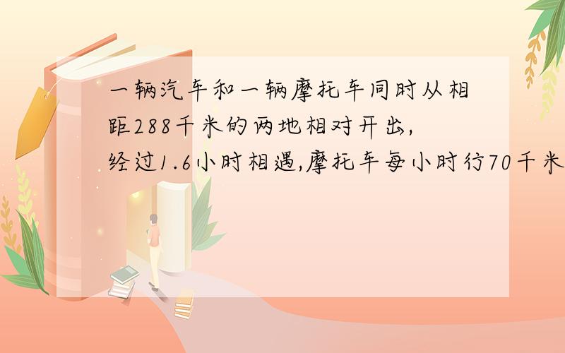 一辆汽车和一辆摩托车同时从相距288千米的两地相对开出,经过1.6小时相遇,摩托车每小时行70千米,汽车每