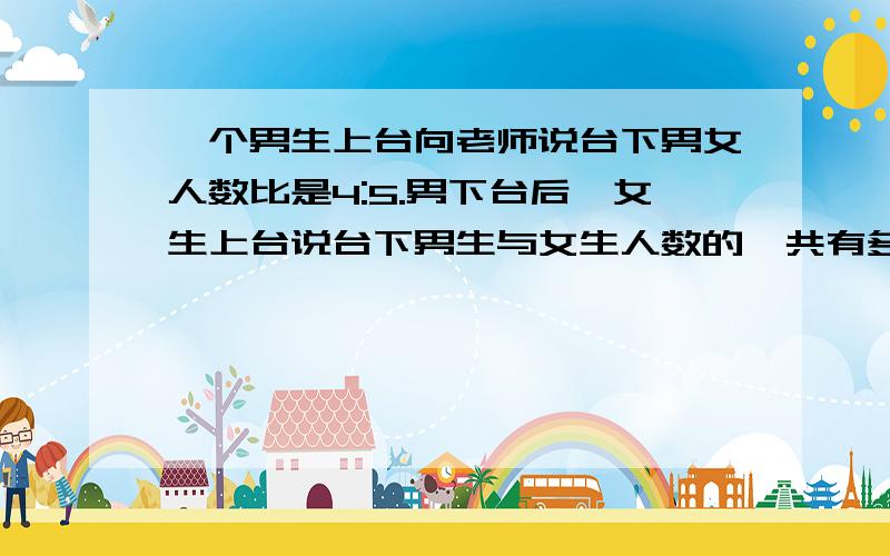 一个男生上台向老师说台下男女人数比是4:5.男下台后,女生上台说台下男生与女生人数的一共有多少人六年级一班开班会,一个男生向老师报告说 台下男生与女生的比是4:5男生下台后,一个女