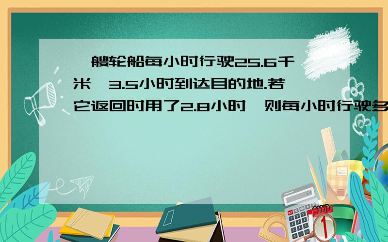 一艘轮船每小时行驶25.6千米,3.5小时到达目的地.若它返回时用了2.8小时,则每小时行驶多少千米