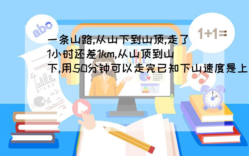 一条山路,从山下到山顶,走了1小时还差1km,从山顶到山下,用50分钟可以走完已知下山速度是上山速度的1.5倍,问下山速度和上山速度各是多少,以及上山的路程.请用一元一次方程解.谢谢.一元一