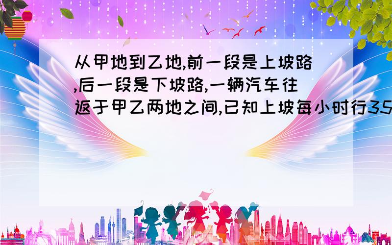 从甲地到乙地,前一段是上坡路,后一段是下坡路,一辆汽车往返于甲乙两地之间,已知上坡每小时行35千米下坡每小时行45千米,来回一次共用3.2小时,求甲乙两地之间路程不用方程