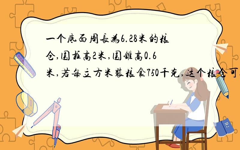 一个底面周长为6.28米的粮仓,圆柱高2米,圆锥高0.6米,若每立方米装粮食750千克,这个粮仓可以装粮食多少千克?