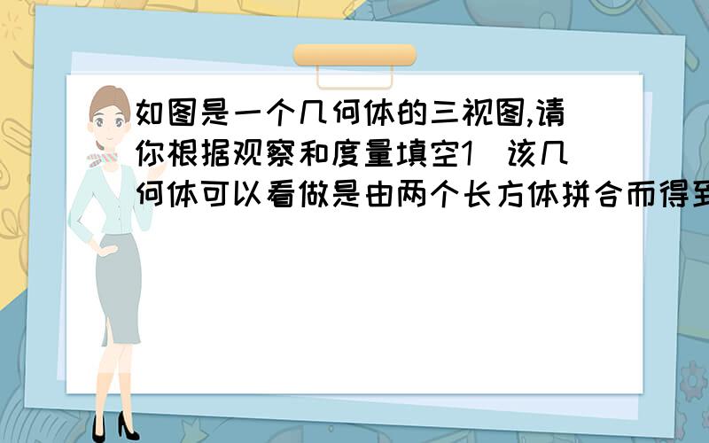 如图是一个几何体的三视图,请你根据观察和度量填空1．该几何体可以看做是由两个长方体拼合而得到的.其中一个长方体的长、宽、高分别为25、20、10（单位：mm）,这一尺寸可记为“25X20X10