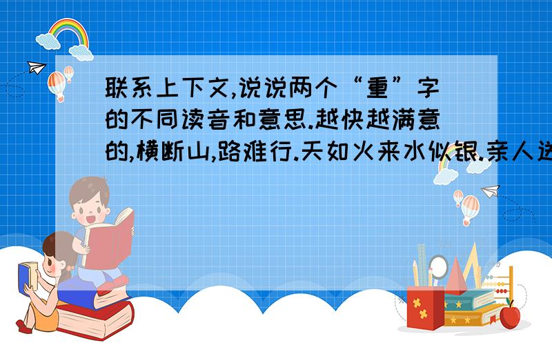 联系上下文,说说两个“重”字的不同读音和意思.越快越满意的,横断山,路难行.天如火来水似银.亲人送水来解渴,军民鱼水一家人.横断山,路难行,敌重兵,压黔境.战士双脚走天下,四渡赤水出奇