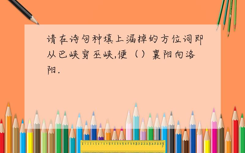 请在诗句种填上漏掉的方位词即从巴峡穿巫峡,便（）襄阳向洛阳.