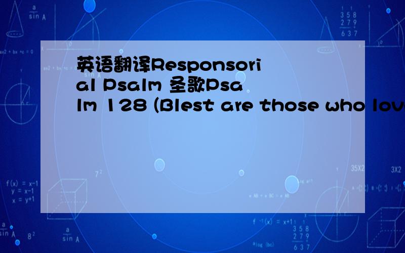 英语翻译Responsorial Psalm 圣歌Psalm 128 (Blest are those who love you) R/全体.Blest are those who love you,happy those who follow you,blest are those who seek you,O God.Happy all those who fear the Lord,and walk in God’s pathway.You will f