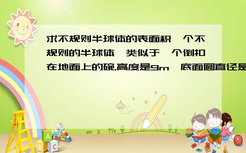 求不规则半球体的表面积一个不规则的半球体,类似于一个倒扣在地面上的碗.高度是9m,底面圆直径是23m,请问表面积应该怎么算,用什么公式?