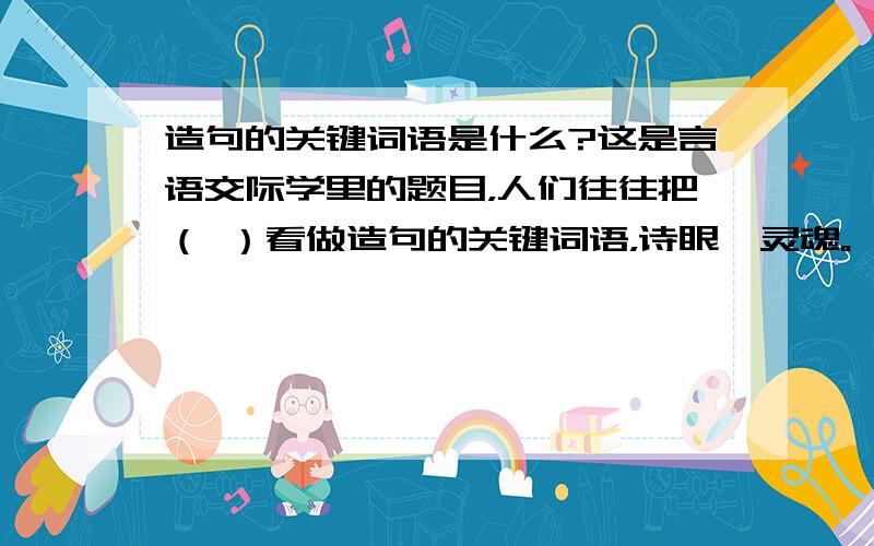 造句的关键词语是什么?这是言语交际学里的题目，人们往往把（ ）看做造句的关键词语，诗眼、灵魂。