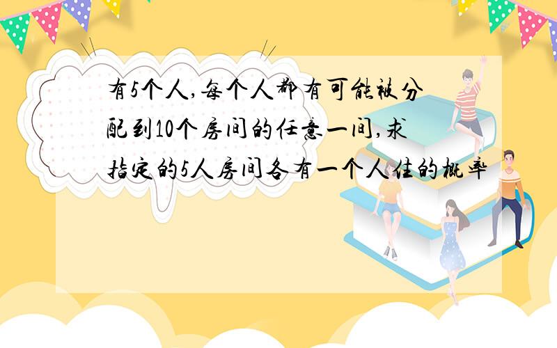 有5个人,每个人都有可能被分配到10个房间的任意一间,求指定的5人房间各有一个人住的概率