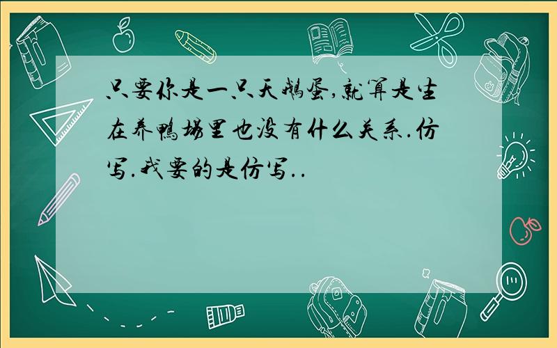 只要你是一只天鹅蛋,就算是生在养鸭场里也没有什么关系.仿写.我要的是仿写..