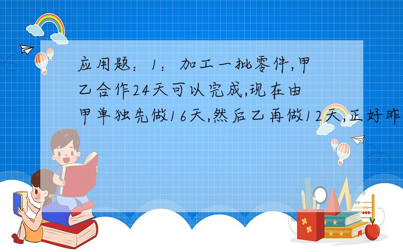 应用题：1：加工一批零件,甲乙合作24天可以完成,现在由甲单独先做16天,然后乙再做12天,正好昨晚这批零件数的3/5,问乙单独完成要用多少天?2：空的长方体容器甲的水深24cm的长方体容器乙.将