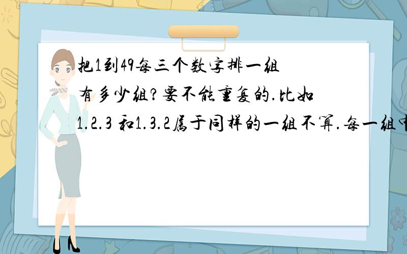 把1到49每三个数字排一组 有多少组?要不能重复的.比如1.2.3 和1.3.2属于同样的一组不算.每一组中的数字也不能重复比如1.2.1就不可以 一共有多少组?