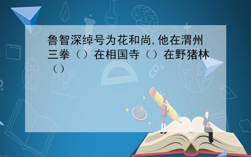 鲁智深绰号为花和尚,他在渭州三拳（）在相国寺（）在野猪林（）