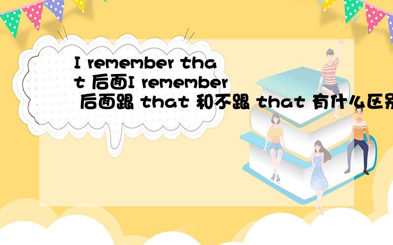 I remember that 后面I remember 后面跟 that 和不跟 that 有什么区别,谁能具体解释下,最好也能解释下 that 在什么情况下,什么情况下不用.如果不能也没关系.