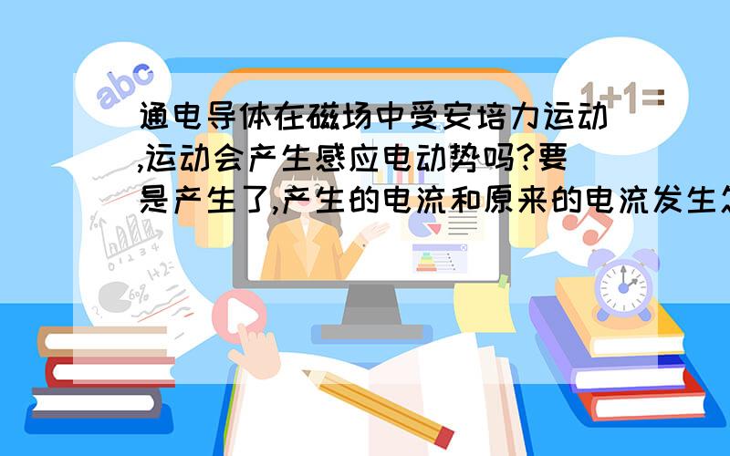 通电导体在磁场中受安培力运动,运动会产生感应电动势吗?要是产生了,产生的电流和原来的电流发生怎样的作用?