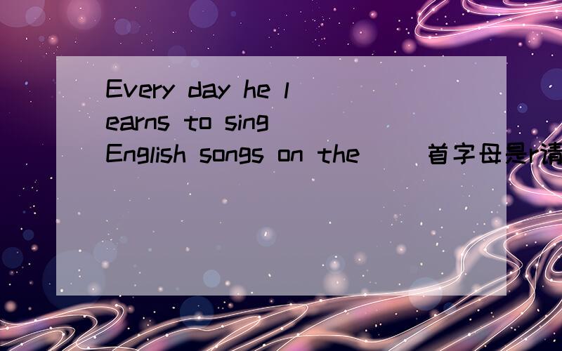 Every day he learns to sing English songs on the() 首字母是r请问是哪个单词