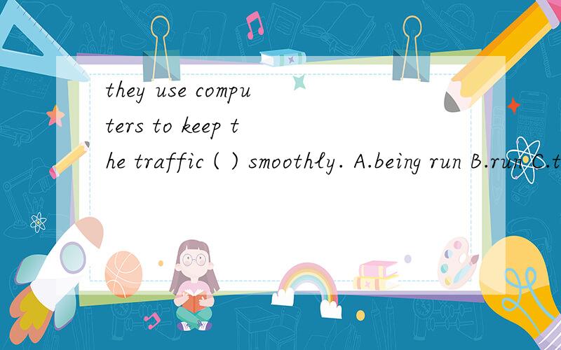 they use computers to keep the traffic ( ) smoothly. A.being run B.run C.to sun D.running