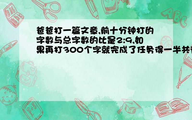 爸爸打一篇文章,前十分钟打的字数与总字数的比是2:9,如果再打300个字就完成了任务得一半共有多少个字?