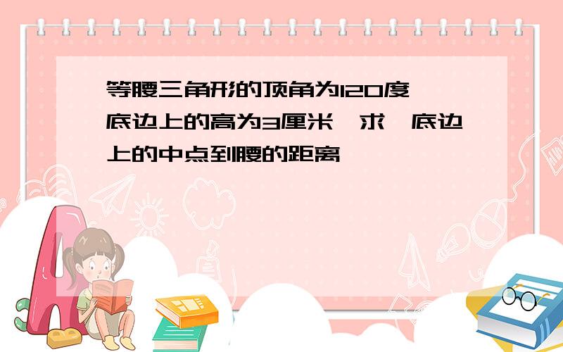 等腰三角形的顶角为120度,底边上的高为3厘米,求,底边上的中点到腰的距离