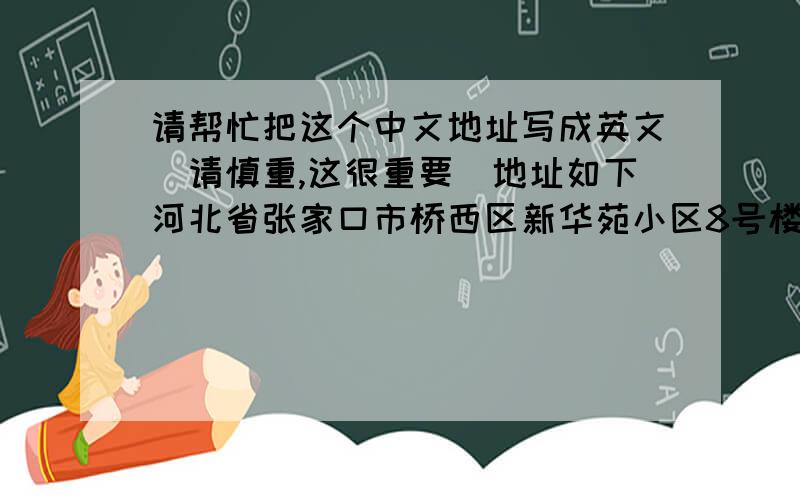 请帮忙把这个中文地址写成英文（请慎重,这很重要）地址如下河北省张家口市桥西区新华苑小区8号楼3单元201