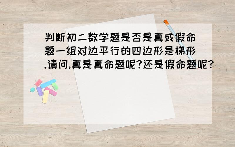 判断初二数学题是否是真或假命题一组对边平行的四边形是梯形.请问,真是真命题呢?还是假命题呢?