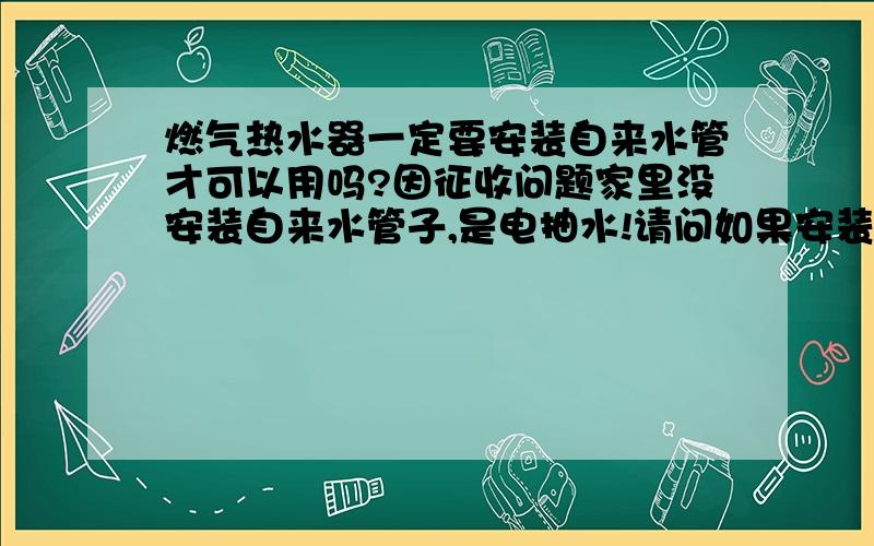 燃气热水器一定要安装自来水管才可以用吗?因征收问题家里没安装自来水管子,是电抽水!请问如果安装燃气热水器的话,要怎么弄,一定要安自来水管吗?谢谢各位!