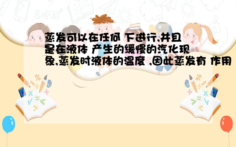 蒸发可以在任何 下进行,并且是在液体 产生的缓慢的汽化现象,蒸发时液体的温度 ,因此蒸发有 作用