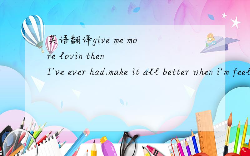 英语翻译give me more lovin then I've ever had.make it all better when i'm feelin sad.tell me that i'm special even when I know i'm not.make me feel good when I hurt so bad.barely gettin mad,I'm so glad I found you.I love bein around you.you make