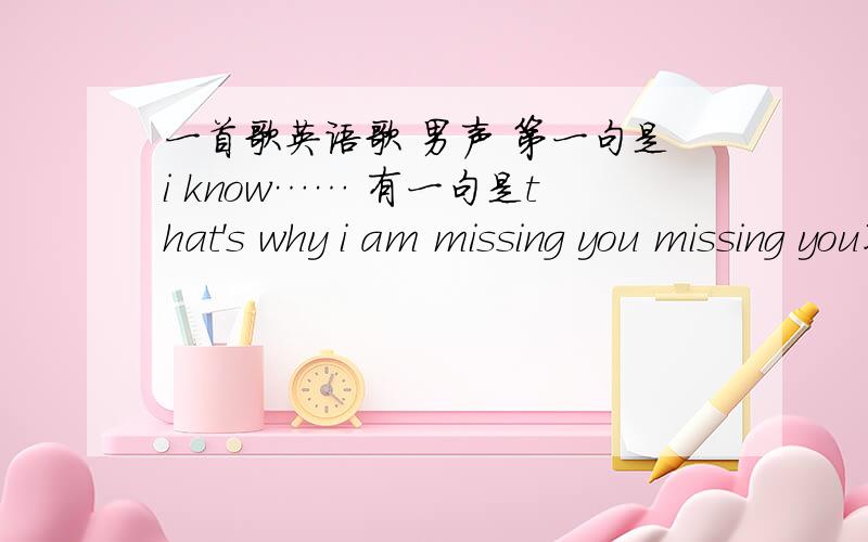 一首歌英语歌 男声 第一句是i know…… 有一句是that's why i am missing you missing you不是这首呢