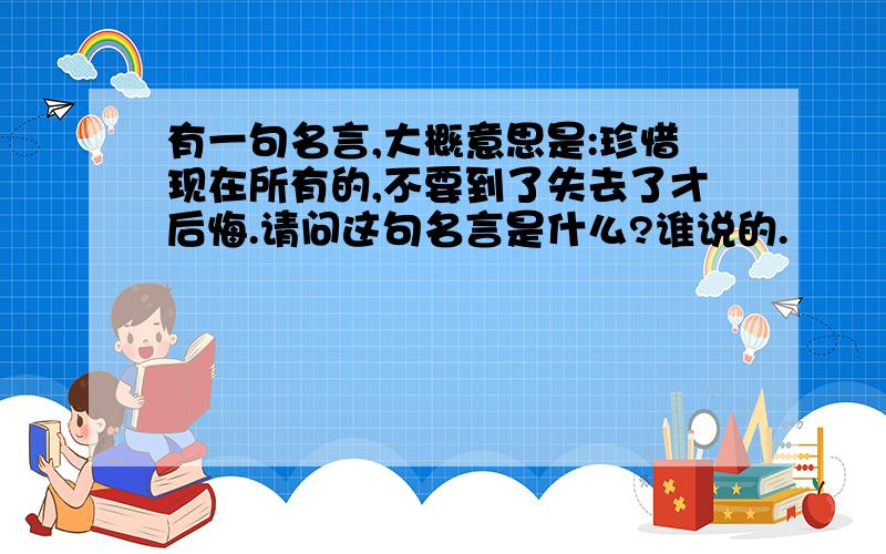 有一句名言,大概意思是:珍惜现在所有的,不要到了失去了才后悔.请问这句名言是什么?谁说的.