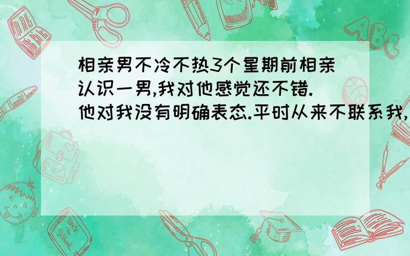 相亲男不冷不热3个星期前相亲认识一男,我对他感觉还不错.他对我没有明确表态.平时从来不联系我,电话短信一个都没有.上周四突然发短信说约我周末看电影,后来看了.相处感觉一般,不过毕