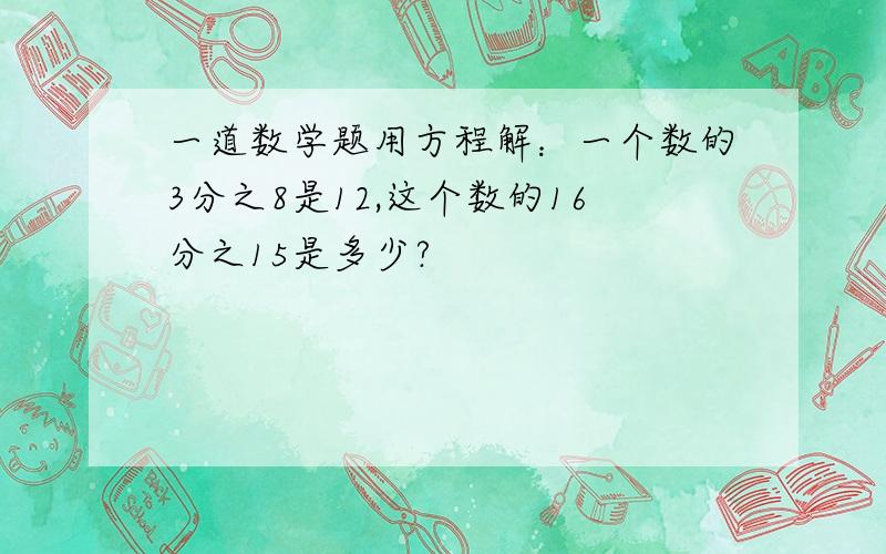 一道数学题用方程解：一个数的3分之8是12,这个数的16分之15是多少?