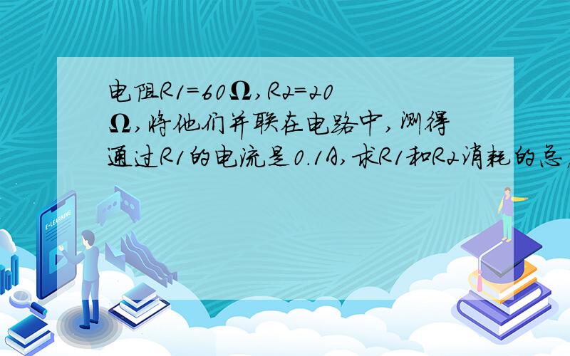 电阻R1=60Ω,R2=20Ω,将他们并联在电路中,测得通过R1的电流是0.1A,求R1和R2消耗的总店功率