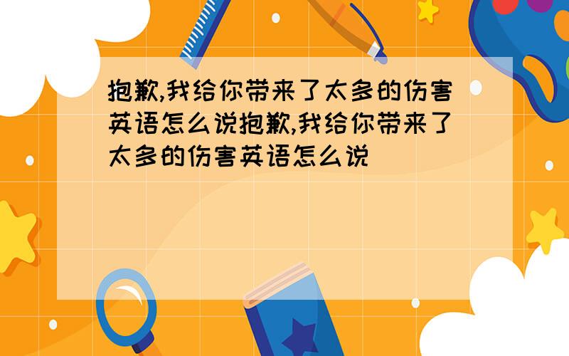 抱歉,我给你带来了太多的伤害英语怎么说抱歉,我给你带来了太多的伤害英语怎么说