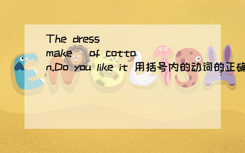 The dress____(make) of cotton.Do you like it 用括号内的动词的正确形式填空.请说明原因.