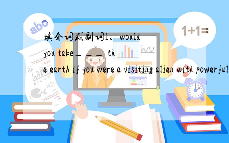 填介词或副词1、would you take___ the earth if you were a visiting alien with powerful technology?2、in the afternoon it cleared ;the clouds were carride_________;the sun appeared