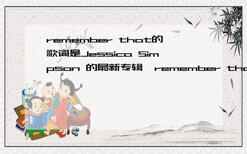 remember that的歌词是Jessica Simpson 的最新专辑《remember that》的歌词.有没有翻译都无所谓,但是一定要准确.