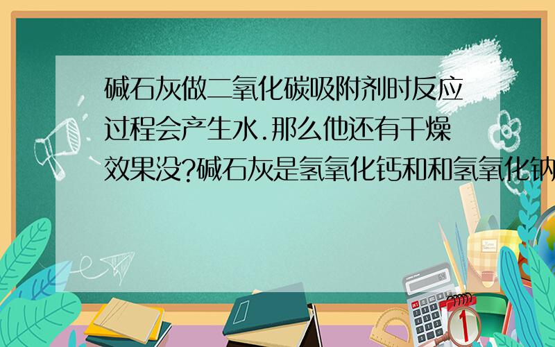 碱石灰做二氧化碳吸附剂时反应过程会产生水.那么他还有干燥效果没?碱石灰是氢氧化钙和和氢氧化钠的混合物,可以做干燥剂和吸附二氧化碳,在吸附二氧化碳过程中又产生水.CO2+2NaOH=Na2CO3+H2O