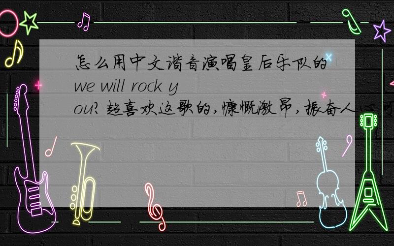 怎么用中文谐音演唱皇后乐队的we will rock you?超喜欢这歌的,慷慨激昂,振奋人心.可惜本人是英文白痴,语言模仿能力为0.听过N次还是唱不出来,请英文达人帮我弄中文谐音的,让我可以唱出来,是