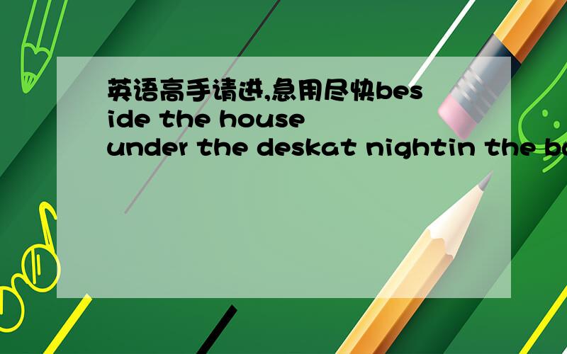 英语高手请进,急用尽快beside the house under the deskat nightin the bagin front fo the classroombehind the tree 都是