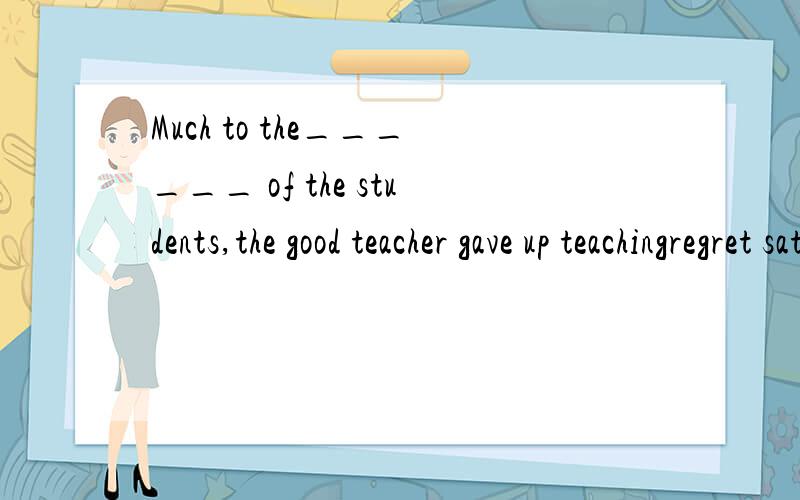 Much to the______ of the students,the good teacher gave up teachingregret satisfaction joy delight