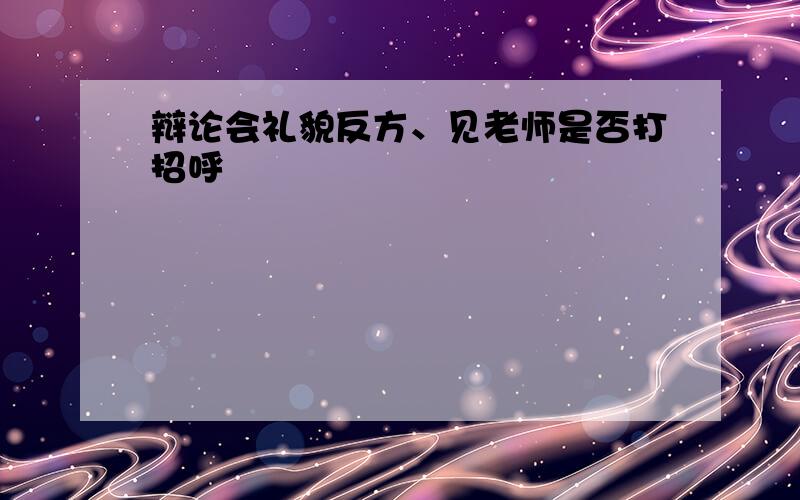 辩论会礼貌反方、见老师是否打招呼