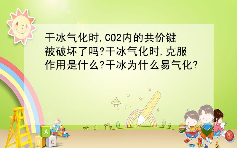 干冰气化时,CO2内的共价键被破坏了吗?干冰气化时,克服作用是什么?干冰为什么易气化?