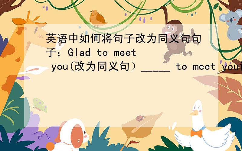 英语中如何将句子改为同义句句子：Glad to meet you(改为同义句）_____ to meet you请写答案