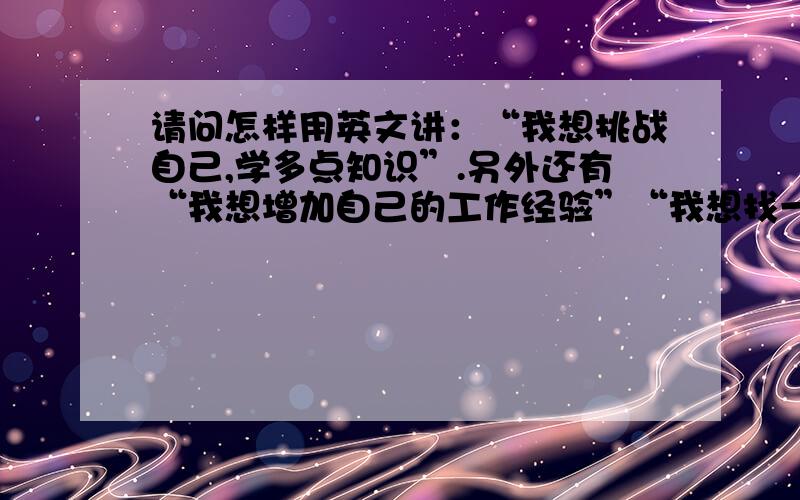 请问怎样用英文讲：“我想挑战自己,学多点知识”.另外还有“我想增加自己的工作经验”“我想找一份有关与英语有关系的工作”以上的3个句子如何用英文来表达?