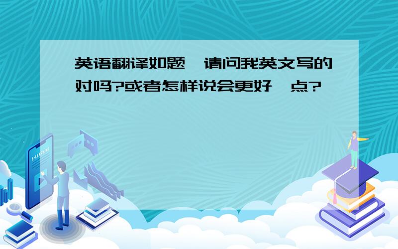 英语翻译如题,请问我英文写的对吗?或者怎样说会更好一点?